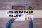 交通运输专业毕业后做什么工作好_交通运输专业毕业后做什么工作好呢