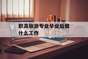 职高旅游专业毕业后做什么工作_职高旅游专业应该学什么？