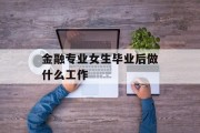 金融专业女生毕业后做什么工作_金融专业女生毕业后做什么工作
