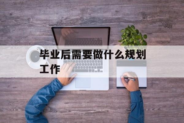 毕业后需要做什么规划工作_毕业后打算做什么