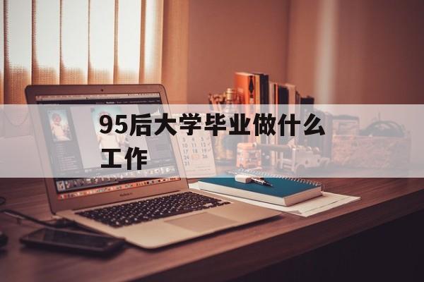 95后大学毕业后做什么工作_95后应该找什么工作 95后大学毕业后做什么工作_95后应该找什么工作