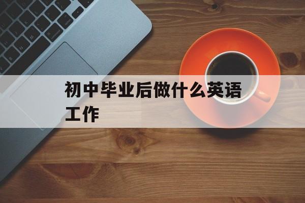 初中毕业后做什么英语工作_初中毕业后英语能做什么? 初中毕业后做什么英语工作_初中毕业后英语能做什么?