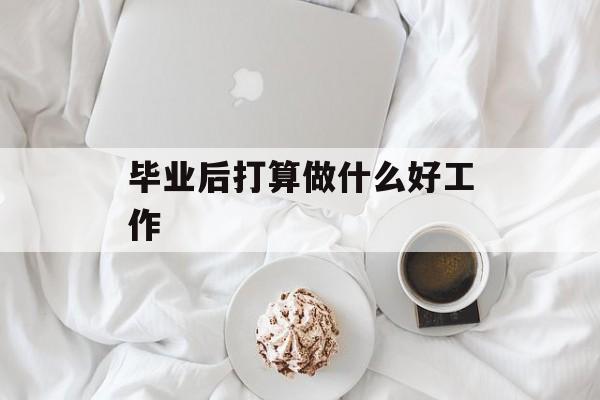 毕业后打算做什么好工作_毕业后打算做什么好工作? 毕业后打算做什么好工作_毕业后打算做什么好工作?