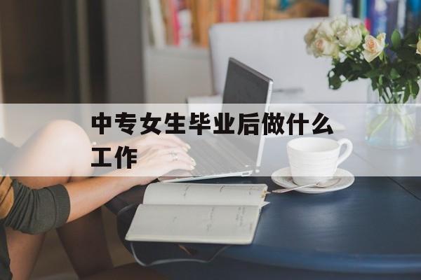 中专女生毕业后做什么工作_中专女生毕业后能做什么 中专女生毕业后做什么工作_中专女生毕业后能做什么