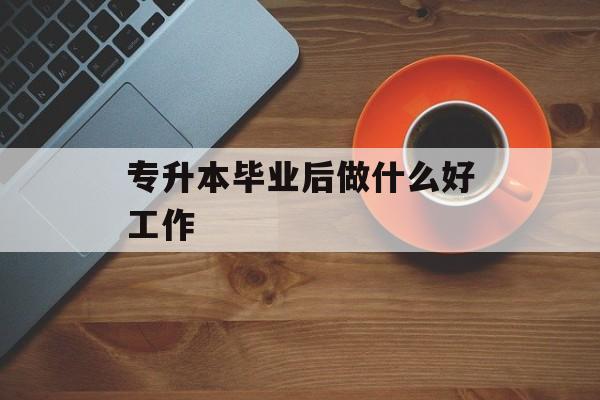 专升本毕业后做什么好工作_专升本科毕业后就业如何