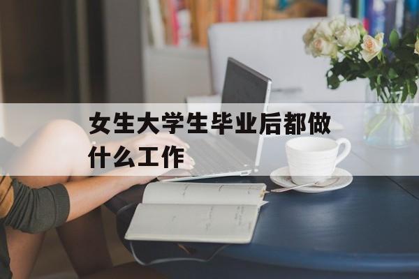 女生大学生毕业后都做什么工作_女生大学毕业做什么工作比较好