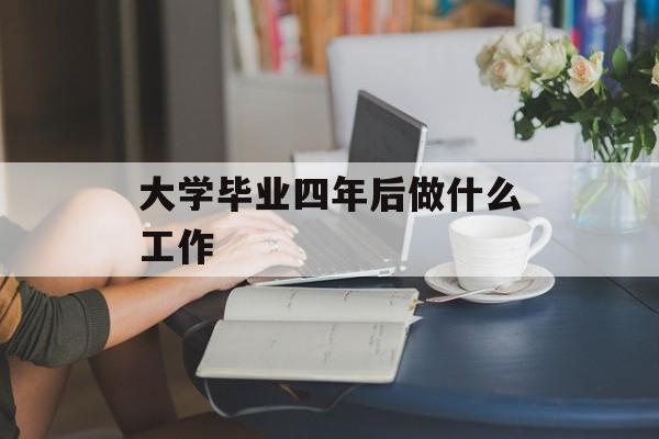 大学毕业四年后做什么工作_大学毕业四年后的感慨