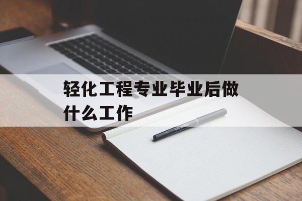 轻化工程专业毕业后做什么工作_轻化工程专业毕业后做什么工作呢