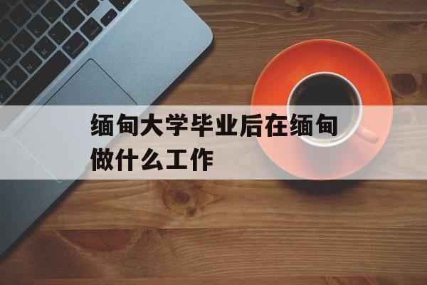 缅甸大学毕业后在缅甸做什么工作_缅甸大学毕业后在缅甸做什么工作呢 缅甸大学毕业后在缅甸做什么工作_缅甸大学毕业后在缅甸做什么工作呢