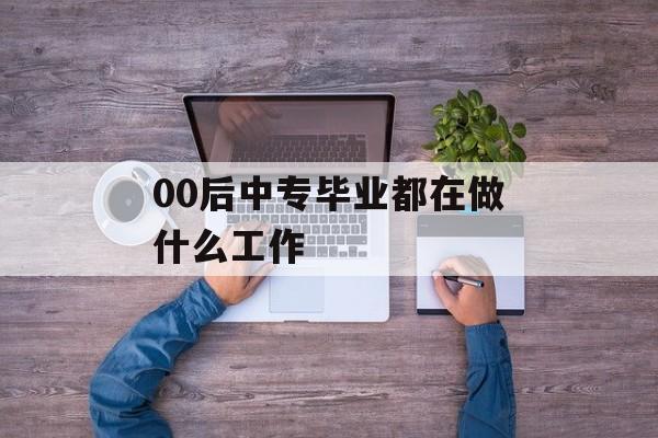 00后中专毕业生在做什么工作_00后中专生