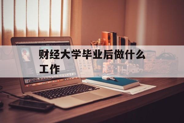财经大学毕业后做什么工作_财经大学是一两份工作