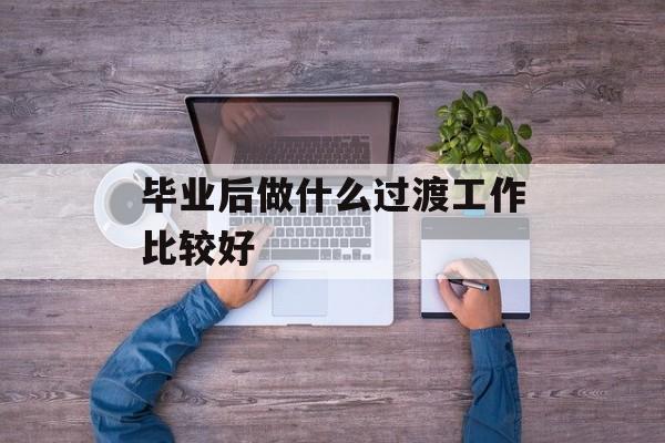 毕业后做什么过渡工作比较好_毕业后做什么