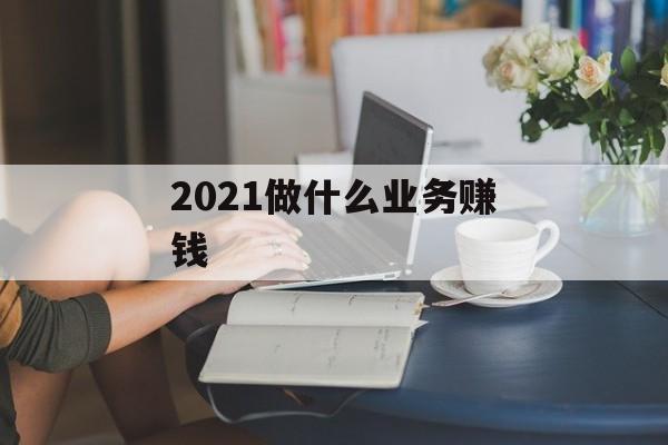 2021年做什么业务赚钱_2021年做什么业务赚钱最快