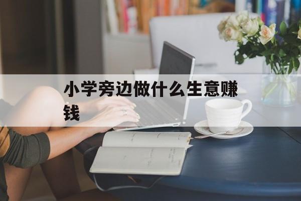 小学旁边做什么生意赚钱_适合小学旁边的小生意? 小学旁边做什么生意赚钱_适合小学旁边的小生意?